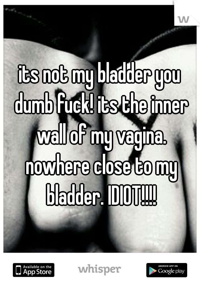 its not my bladder you dumb fuck! its the inner wall of my vagina. nowhere close to my bladder. IDIOT!!!!