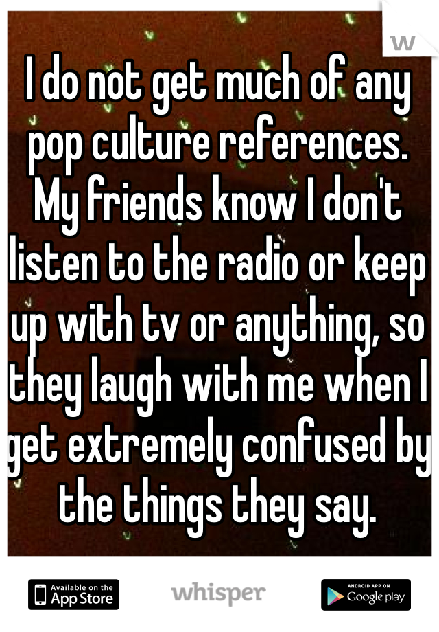 I do not get much of any pop culture references.
My friends know I don't listen to the radio or keep up with tv or anything, so they laugh with me when I get extremely confused by the things they say.