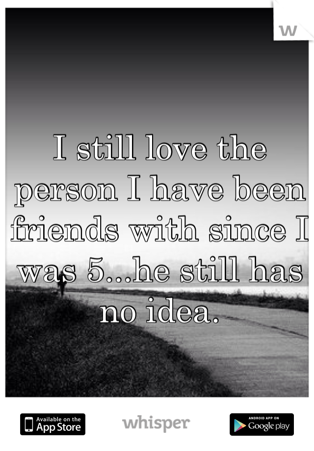 I still love the person I have been friends with since I was 5...he still has no idea.