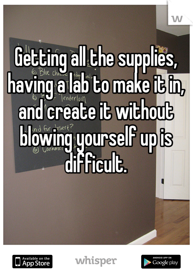 Getting all the supplies, having a lab to make it in, and create it without blowing yourself up is difficult. 