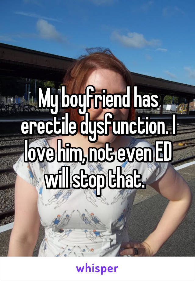 My boyfriend has erectile dysfunction. I love him, not even ED will stop that.  