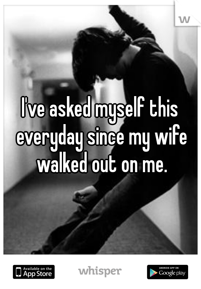 I've asked myself this everyday since my wife walked out on me.