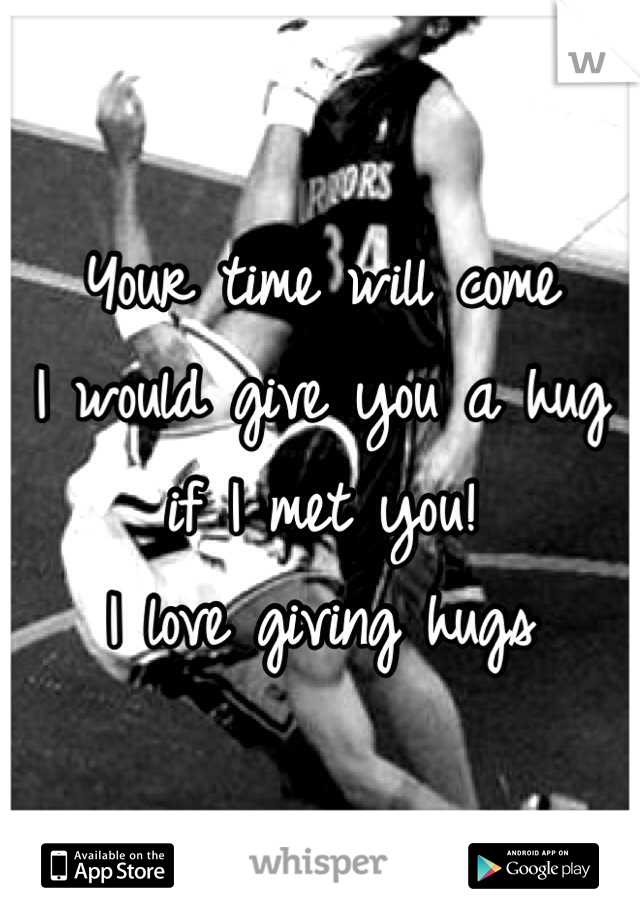 Your time will come
I would give you a hug if I met you!
I love giving hugs