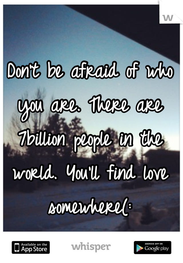 Don't be afraid of who you are. There are 7billion people in the world. You'll find love somewhere(: