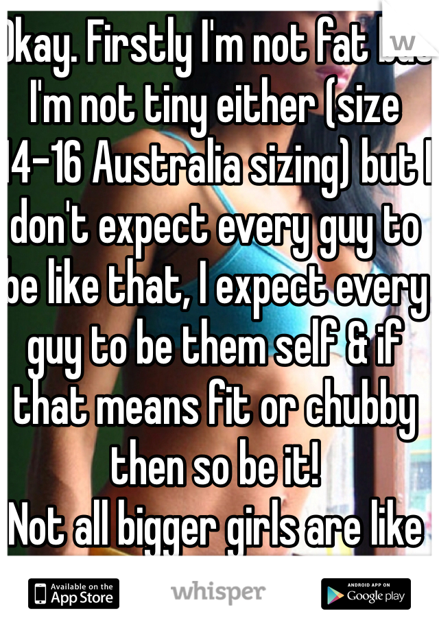 Okay. Firstly I'm not fat but I'm not tiny either (size 14-16 Australia sizing) but I don't expect every guy to be like that, I expect every guy to be them self & if that means fit or chubby then so be it! 
Not all bigger girls are like that!! 