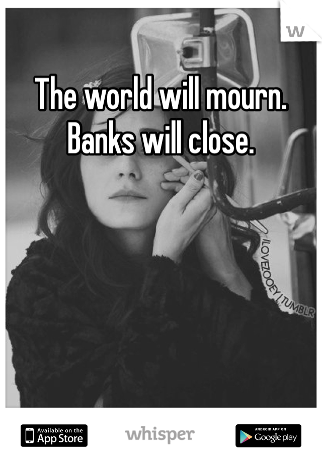 The world will mourn. Banks will close. 