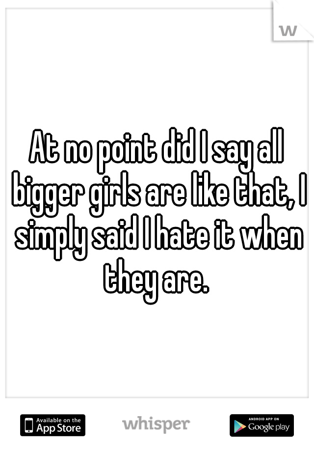 At no point did I say all bigger girls are like that, I simply said I hate it when they are. 
