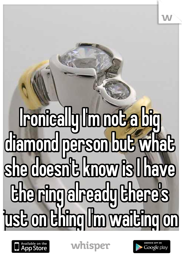 Ironically I'm not a big diamond person but what she doesn't know is I have the ring already there's just on thing I'm waiting on