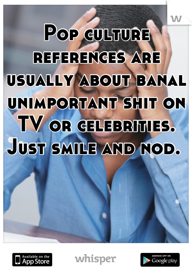 Pop culture references are usually about banal unimportant shit on TV or celebrities.  Just smile and nod. 
