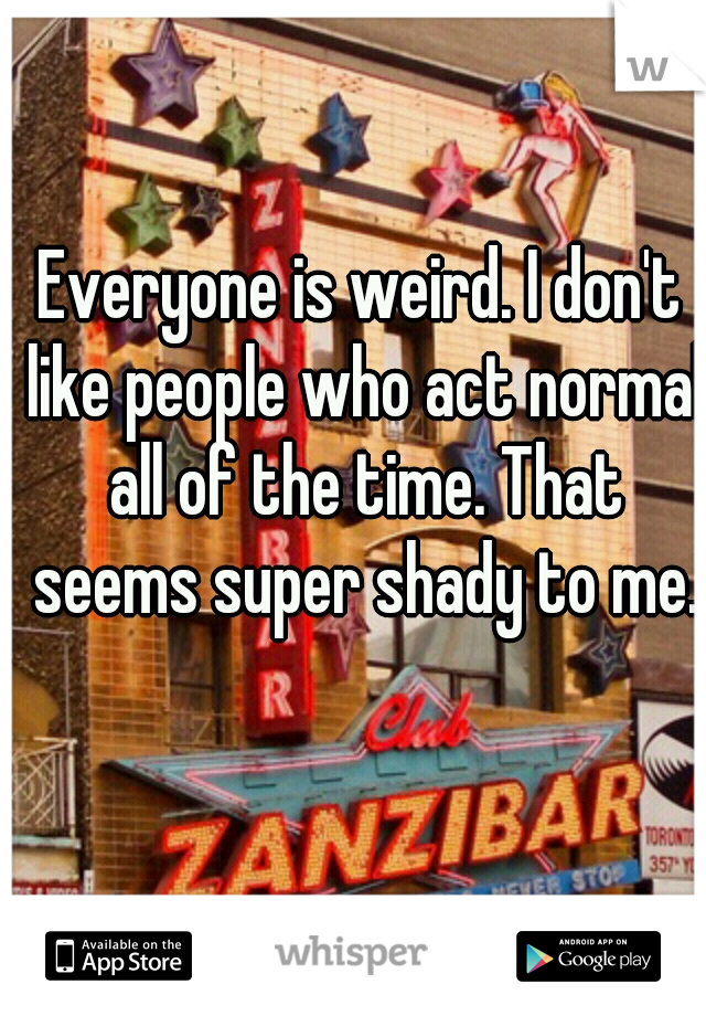 Everyone is weird. I don't like people who act normal all of the time. That seems super shady to me.