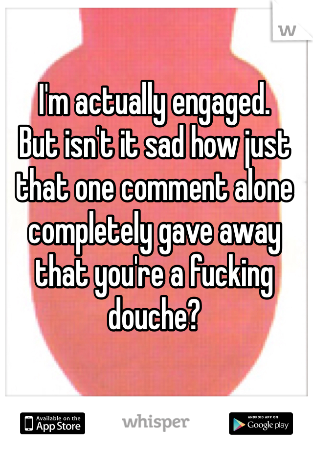 I'm actually engaged.
But isn't it sad how just that one comment alone completely gave away that you're a fucking douche?