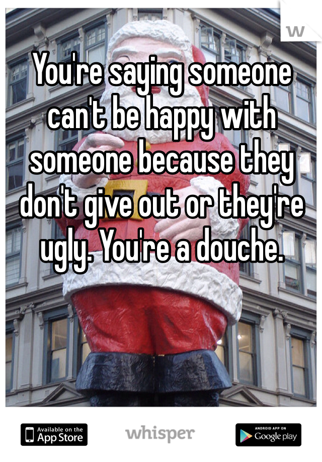 You're saying someone can't be happy with someone because they don't give out or they're ugly. You're a douche.