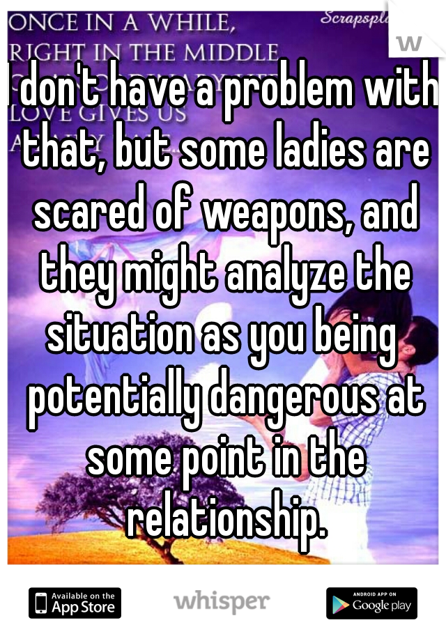 I don't have a problem with that, but some ladies are scared of weapons, and they might analyze the situation as you being  potentially dangerous at some point in the relationship.