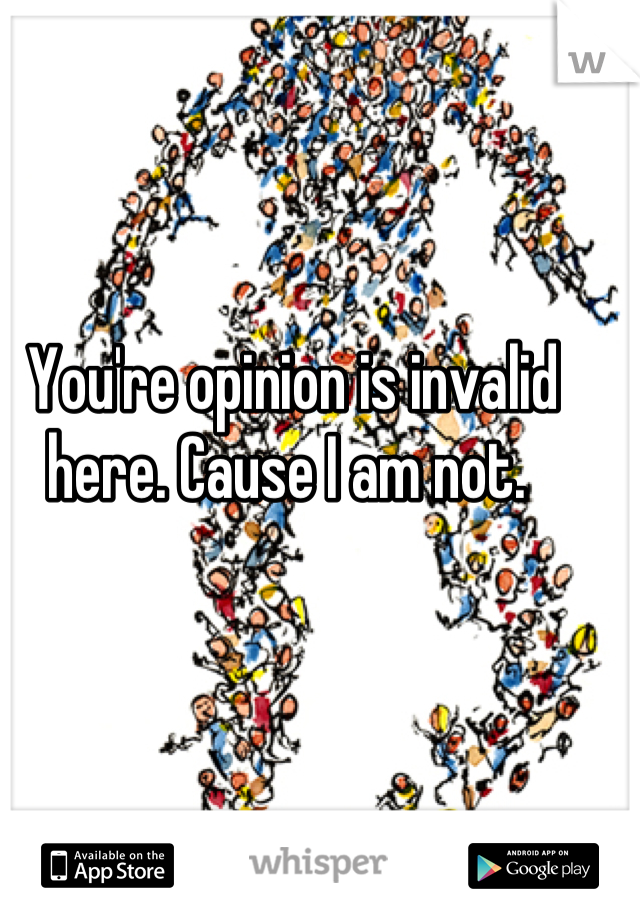 You're opinion is invalid here. Cause I am not. 