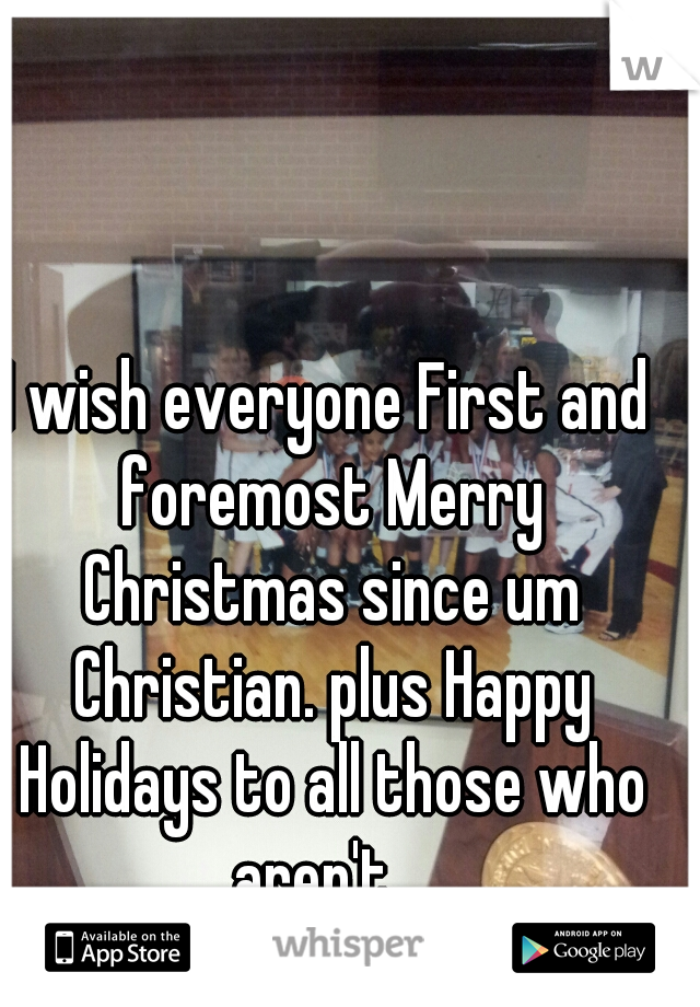 I wish everyone First and foremost Merry Christmas since um Christian. plus Happy Holidays to all those who aren't.  