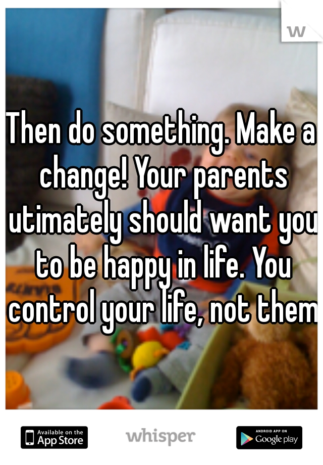 Then do something. Make a change! Your parents utimately should want you to be happy in life. You control your life, not them.