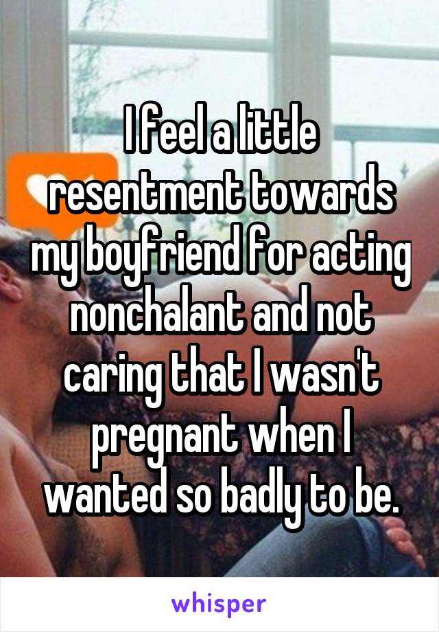 I feel a little resentment towards my boyfriend for acting nonchalant and not caring that I wasn't pregnant when I wanted so badly to be.