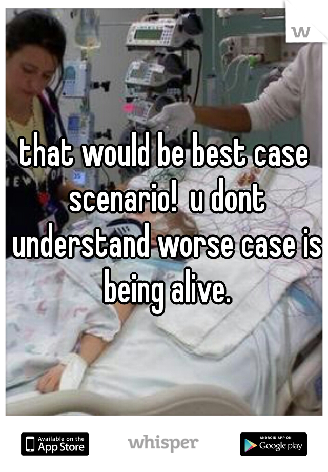 that would be best case scenario!  u dont understand worse case is being alive.