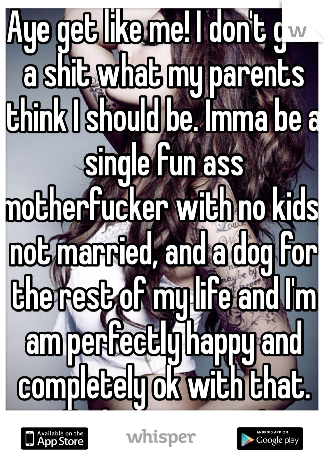 Aye get like me! I don't give a shit what my parents think I should be. Imma be a single fun ass motherfucker with no kids, not married, and a dog for the rest of my life and I'm am perfectly happy and completely ok with that. Fuck the system!