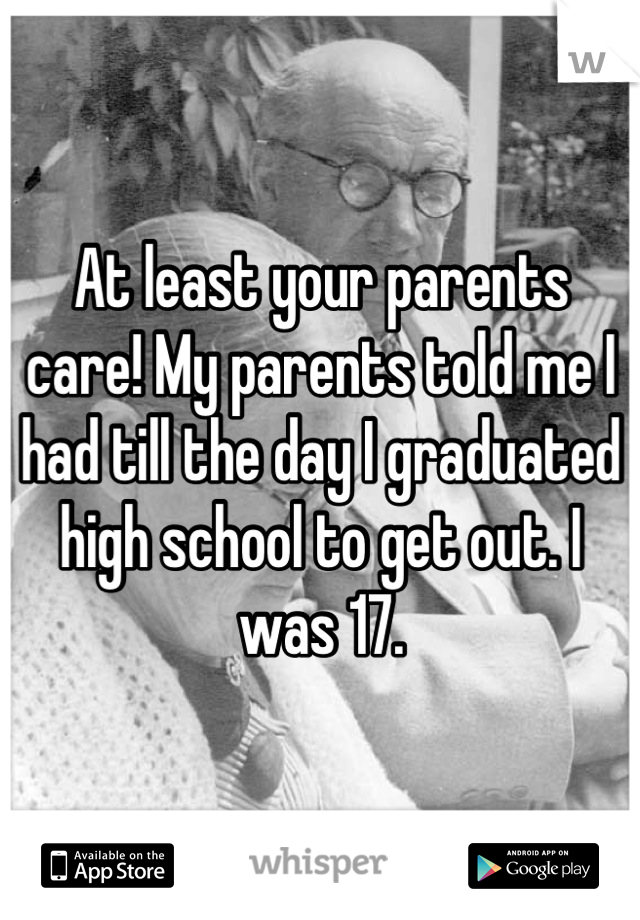At least your parents care! My parents told me I had till the day I graduated high school to get out. I was 17.