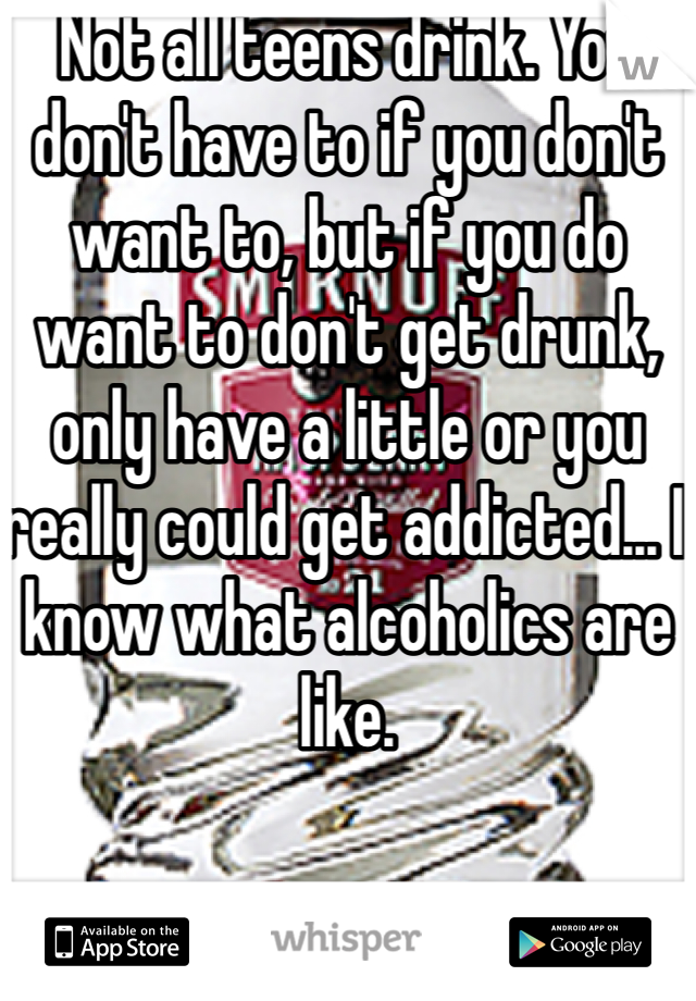 Not all teens drink. You don't have to if you don't want to, but if you do want to don't get drunk, only have a little or you really could get addicted... I know what alcoholics are like.