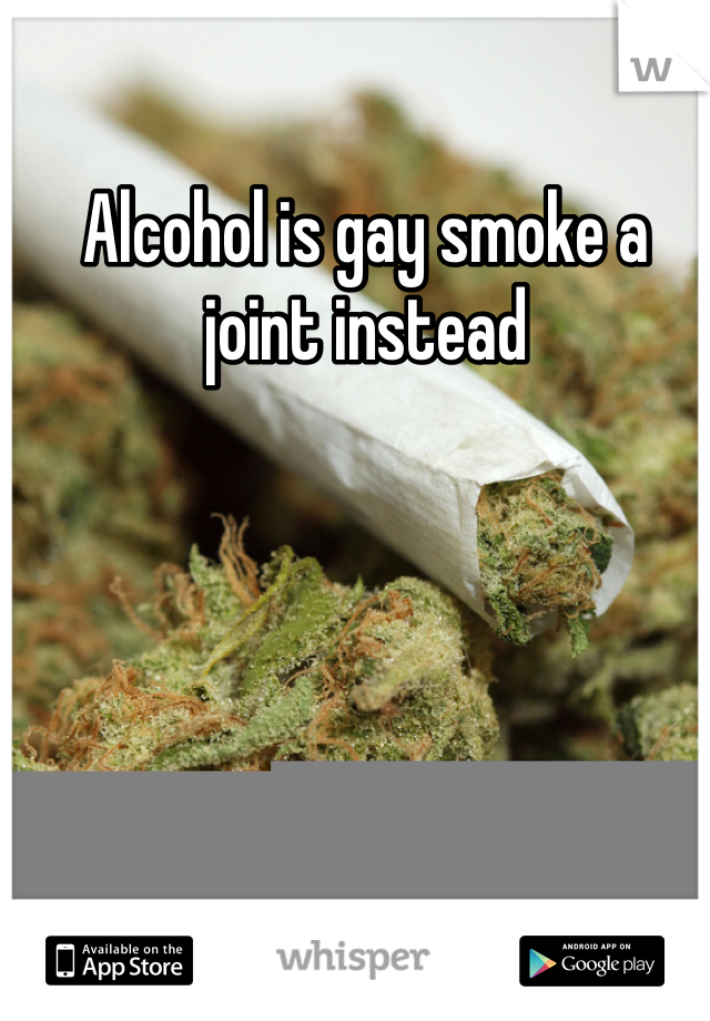 Alcohol is gay smoke a joint instead