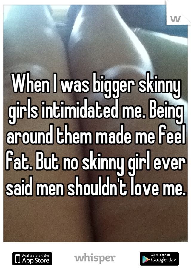 When I was bigger skinny girls intimidated me. Being around them made me feel fat. But no skinny girl ever said men shouldn't love me.