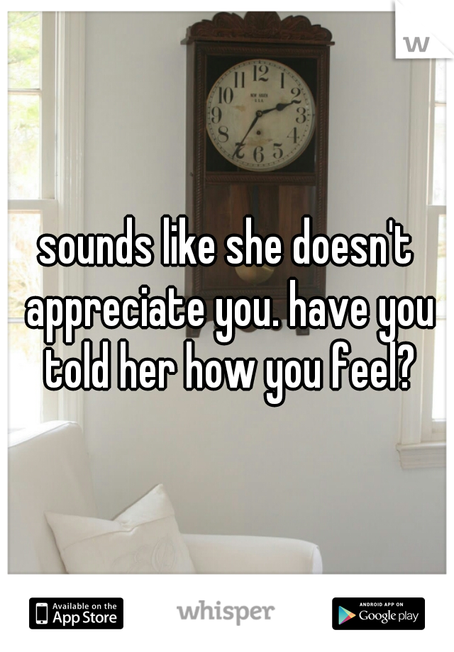 sounds like she doesn't appreciate you. have you told her how you feel?