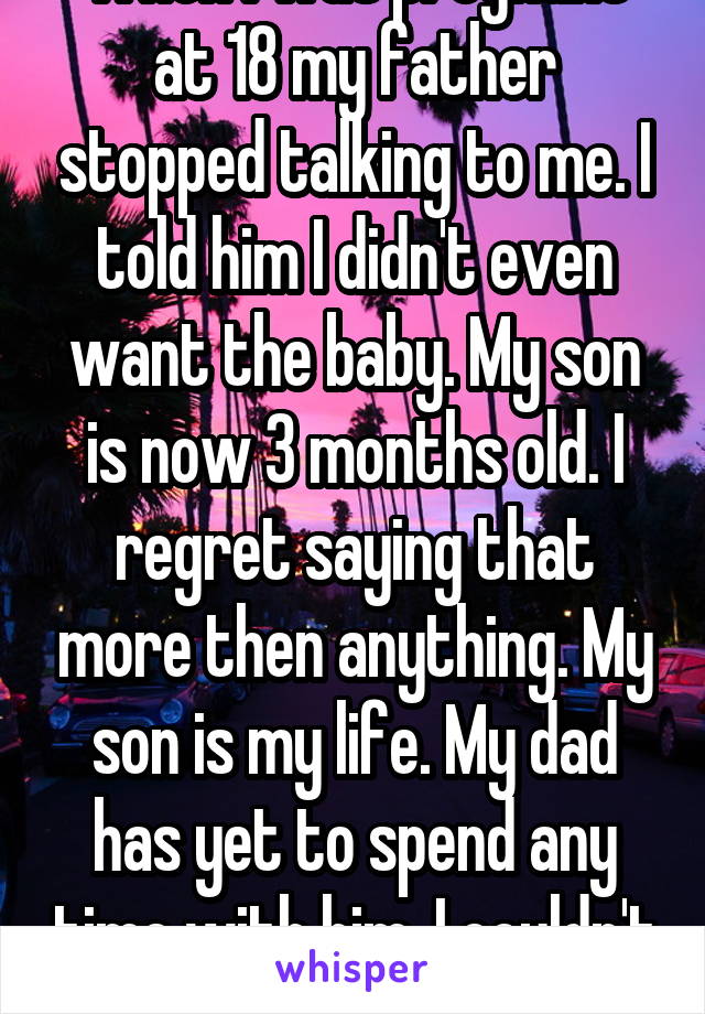 When I was pregnant at 18 my father stopped talking to me. I told him I didn't even want the baby. My son is now 3 months old. I regret saying that more then anything. My son is my life. My dad has yet to spend any time with him. I couldn't care less 