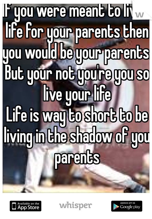 If you were meant to live a life for your parents then you would be your parents. But your not you're you so live your life 
Life is way to short to be living in the shadow of you parents 