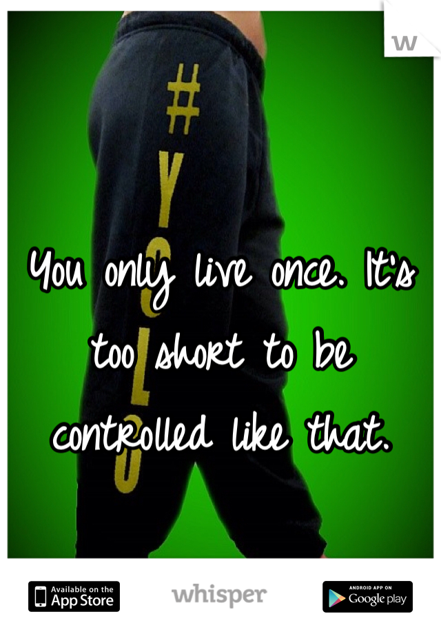You only live once. It's too short to be controlled like that. 