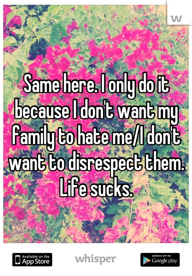 Same here. I only do it because I don't want my family to hate me/I don't want to disrespect them. Life sucks.