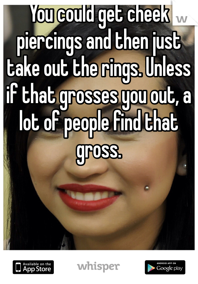 You could get cheek piercings and then just take out the rings. Unless if that grosses you out, a lot of people find that gross. 
