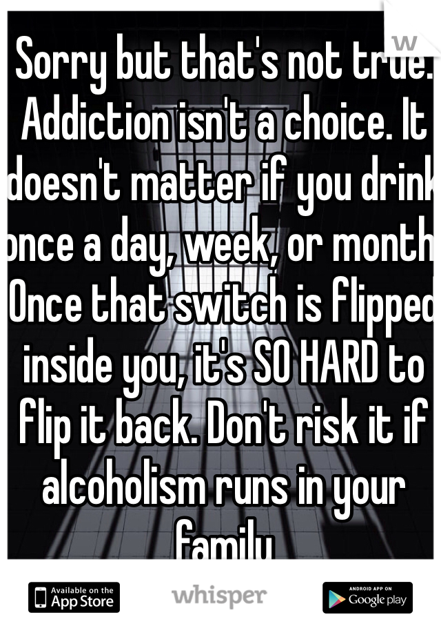 Sorry but that's not true. Addiction isn't a choice. It doesn't matter if you drink once a day, week, or month. Once that switch is flipped inside you, it's SO HARD to flip it back. Don't risk it if alcoholism runs in your family 