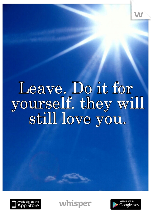 Leave. Do it for yourself. they will still love you.