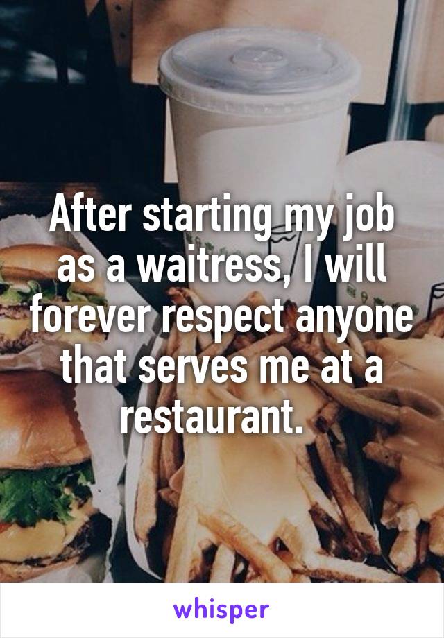 After starting my job as a waitress, I will forever respect anyone that serves me at a restaurant.  