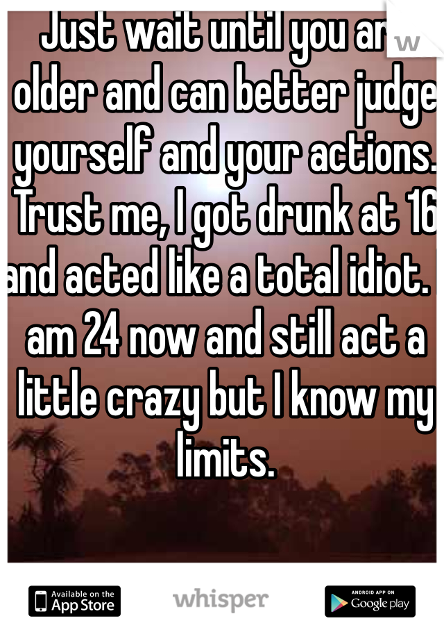 Just wait until you are older and can better judge yourself and your actions. Trust me, I got drunk at 16 and acted like a total idiot. I am 24 now and still act a little crazy but I know my limits. 