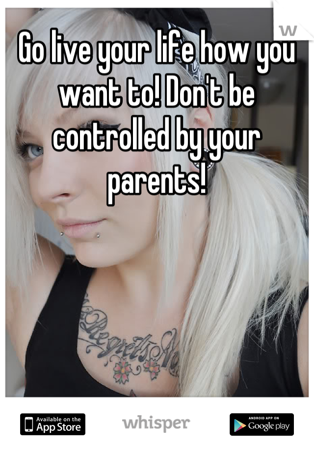 Go live your life how you want to! Don't be controlled by your parents!
