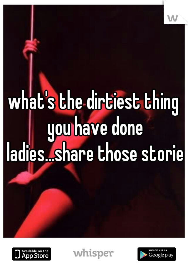 what's the dirtiest thing you have done ladies...share those stories