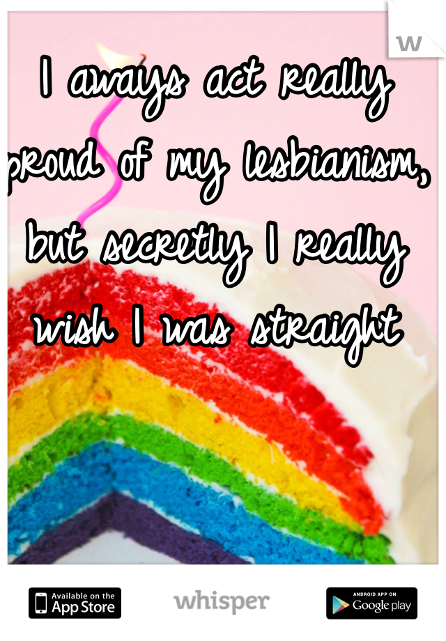 I aways act really proud of my lesbianism, but secretly I really wish I was straight 