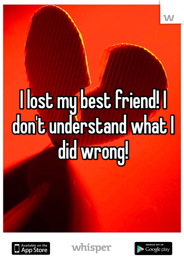 I lost my best friend! I don't understand what I did wrong!