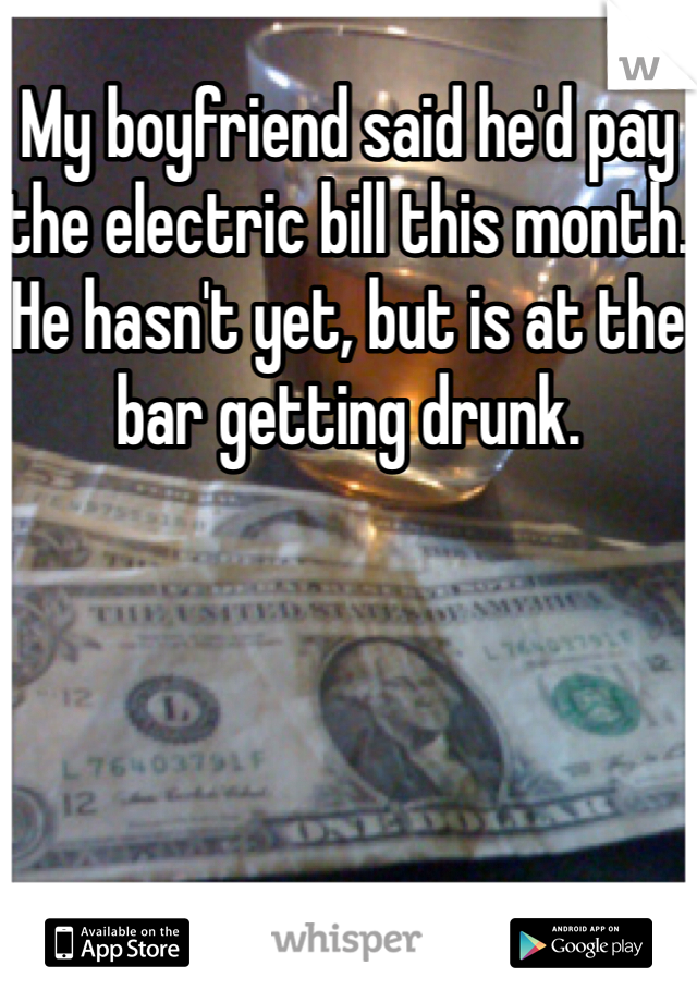 My boyfriend said he'd pay the electric bill this month. He hasn't yet, but is at the bar getting drunk.