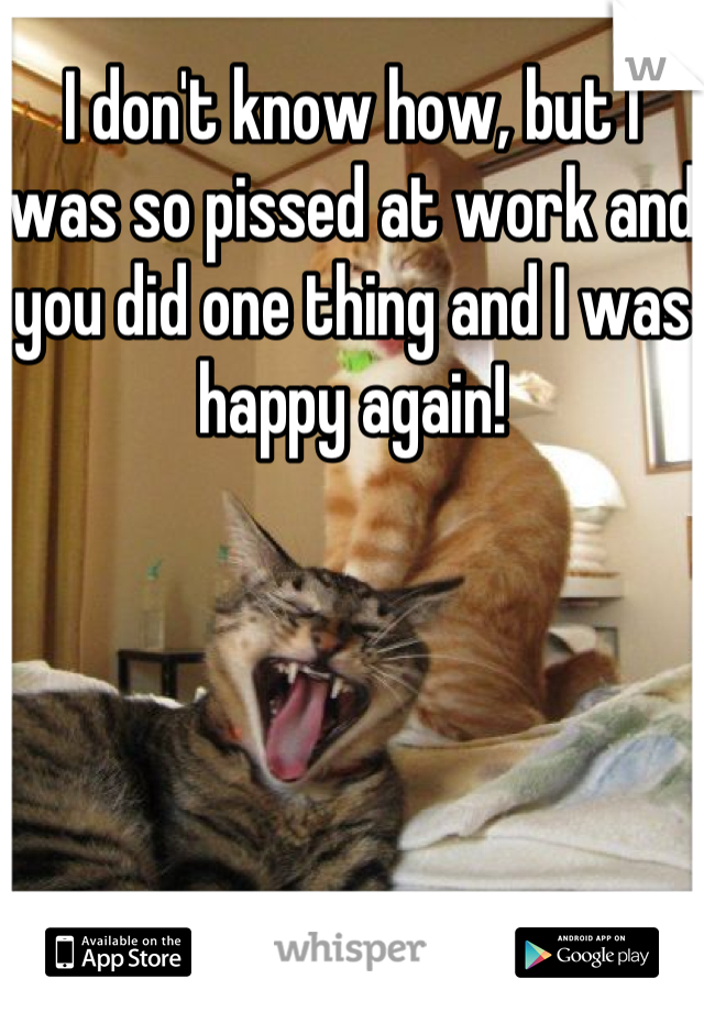 I don't know how, but I was so pissed at work and you did one thing and I was happy again!
