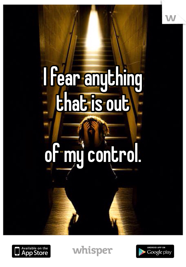 I fear anything
that is out

of my control. 