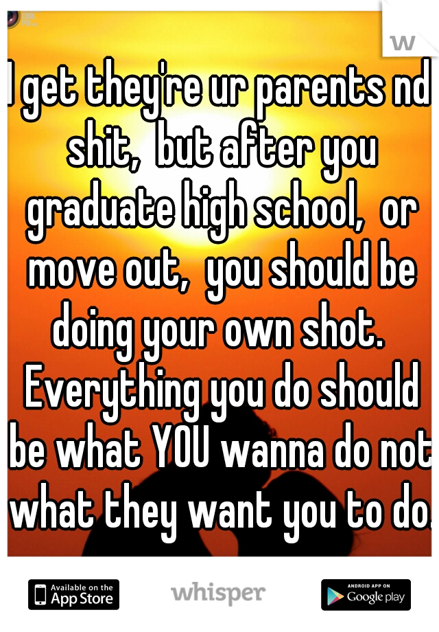 I get they're ur parents nd shit,  but after you graduate high school,  or move out,  you should be doing your own shot.  Everything you do should be what YOU wanna do not what they want you to do. 