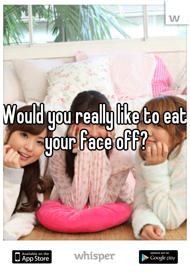 Would you really like to eat your face off?