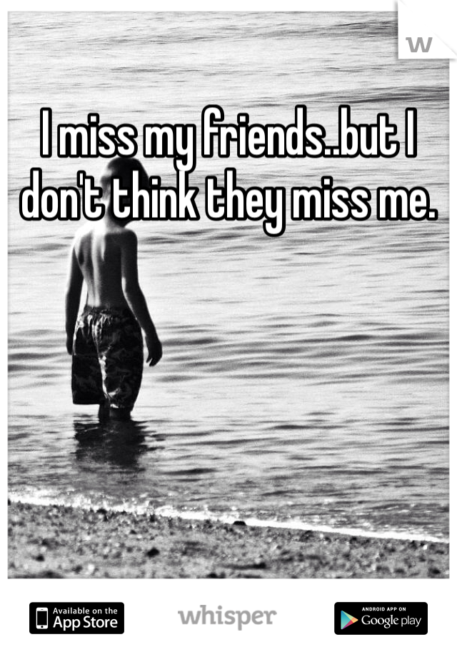 I miss my friends..but I don't think they miss me.