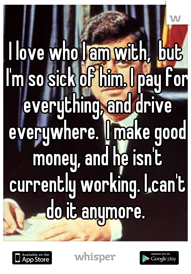 I love who I am with,  but I'm so sick of him. I pay for everything, and drive everywhere.  I make good money, and he isn't currently working. I can't do it anymore. 