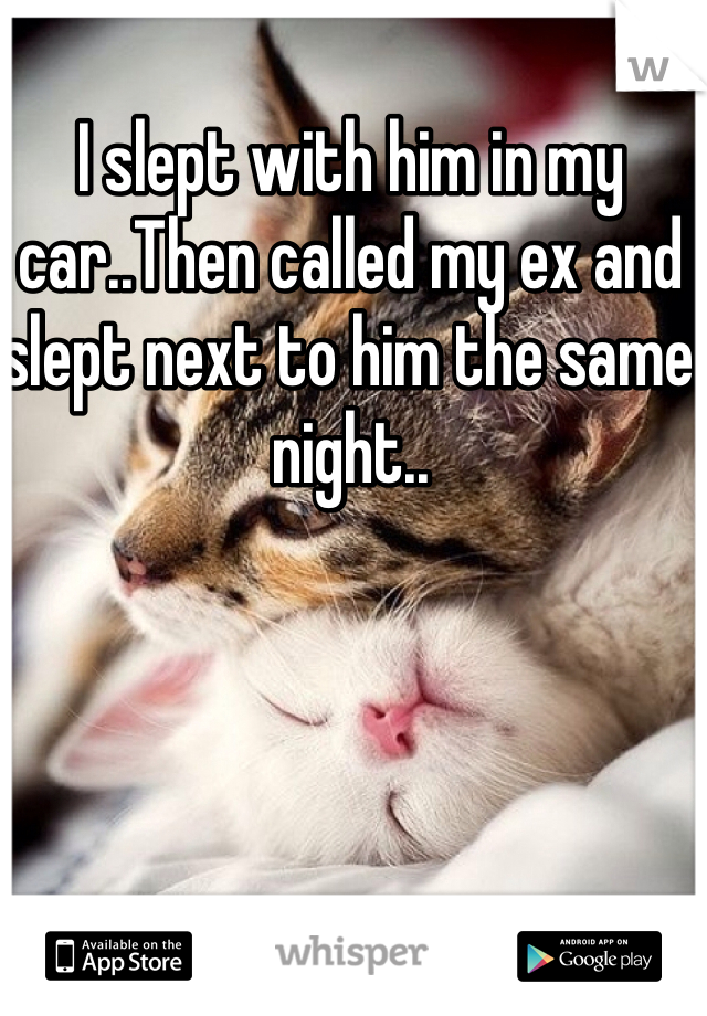 I slept with him in my car..Then called my ex and slept next to him the same night..