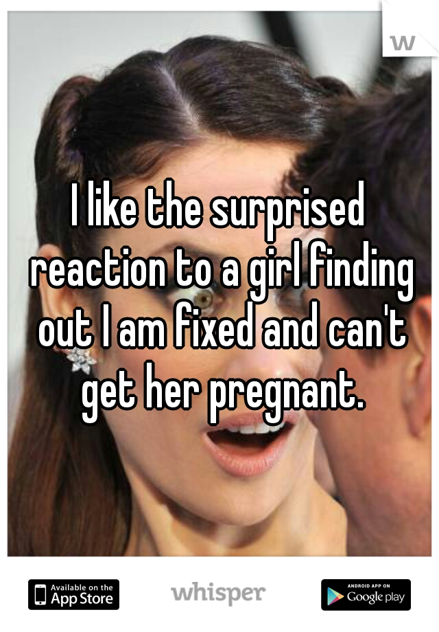 I like the surprised reaction to a girl finding out I am fixed and can't get her pregnant.